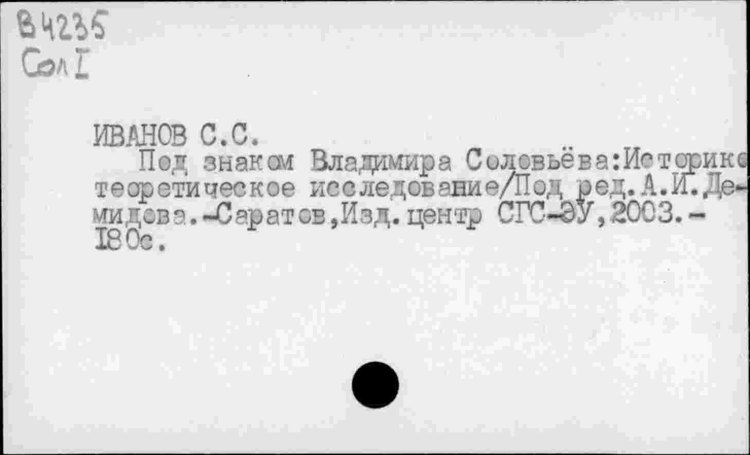 ﻿Сел г
ИВАНОВ С.С.
Под знаком Владимира Соловьёв а :Историк теор ети чес кое исс ледов ани е/Под р ед.А. И. Де, ми дав а. -Саратов ,Изд. центр СГС-ЭУ, 2003. -ТВ Ос.